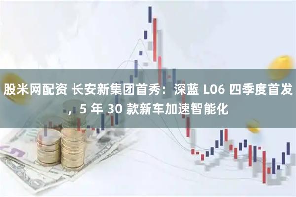 股米网配资 长安新集团首秀：深蓝 L06 四季度首发，5 年 30 款新车加速智能化