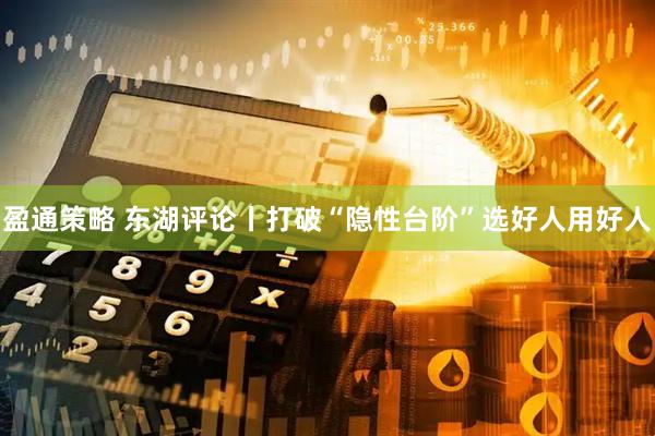 盈通策略 东湖评论丨打破“隐性台阶”选好人用好人