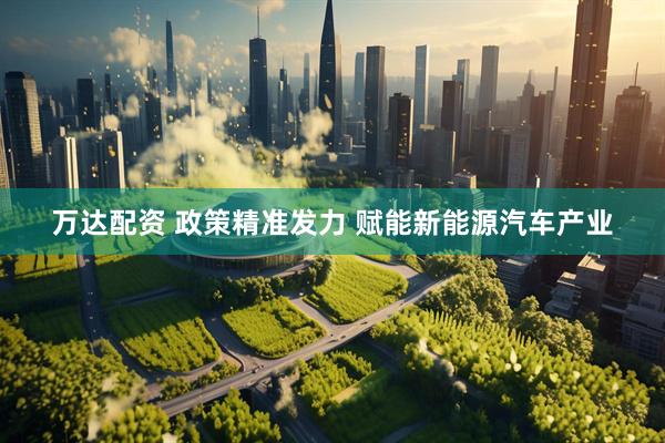 万达配资 政策精准发力 赋能新能源汽车产业