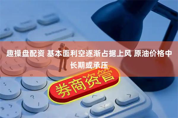 趣操盘配资 基本面利空逐渐占据上风 原油价格中长期或承压