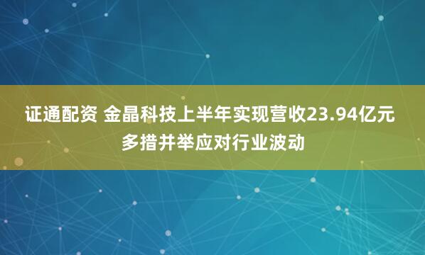 证通配资 金晶科技上半年实现营收23.94亿元 多措并举应对行业波动