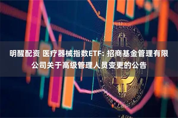 明醒配资 医疗器械指数ETF: 招商基金管理有限公司关于高级管理人员变更的公告
