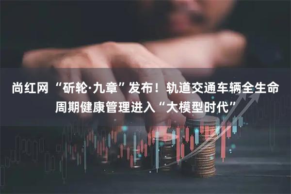 尚红网 “斫轮·九章”发布！轨道交通车辆全生命周期健康管理进入“大模型时代”