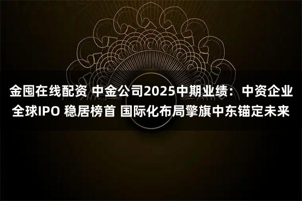 金囤在线配资 中金公司2025中期业绩：中资企业全球IPO 稳居榜首 国际化布局擎旗中东锚定未来