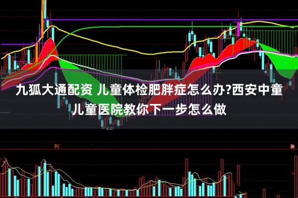 九狐大通配资 儿童体检肥胖症怎么办?西安中童儿童医院教你下一步怎么做