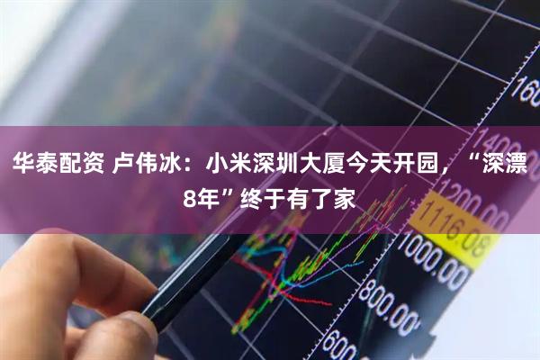 华泰配资 卢伟冰：小米深圳大厦今天开园，“深漂8年”终于有了家