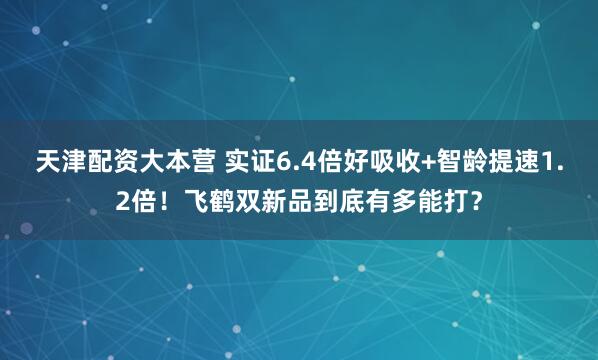 天津配资大本营 实证6.4倍好吸收+智龄提速1.2倍！飞鹤双新品到底有多能打？