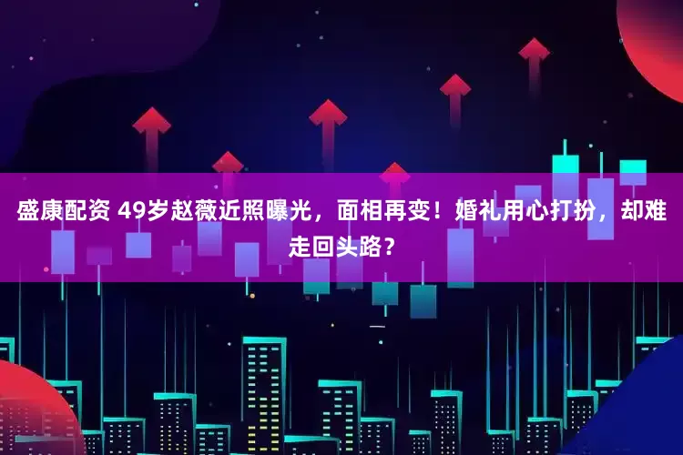 盛康配资 49岁赵薇近照曝光，面相再变！婚礼用心打扮，却难走回头路？