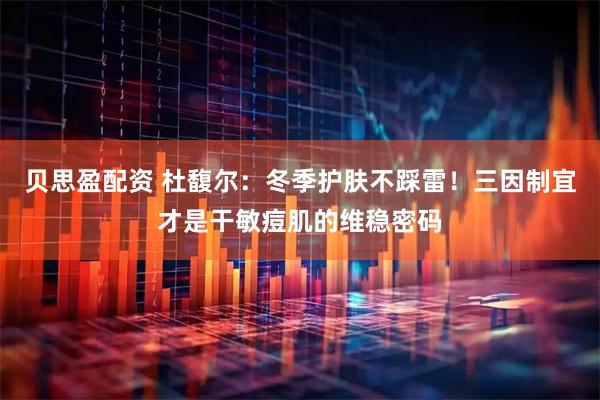贝思盈配资 杜馥尔：冬季护肤不踩雷！三因制宜才是干敏痘肌的维稳密码