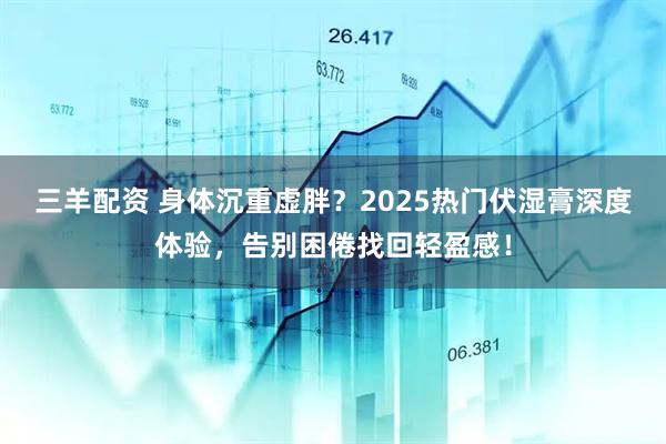 三羊配资 身体沉重虚胖？2025热门伏湿膏深度体验，告别困倦找回轻盈感！