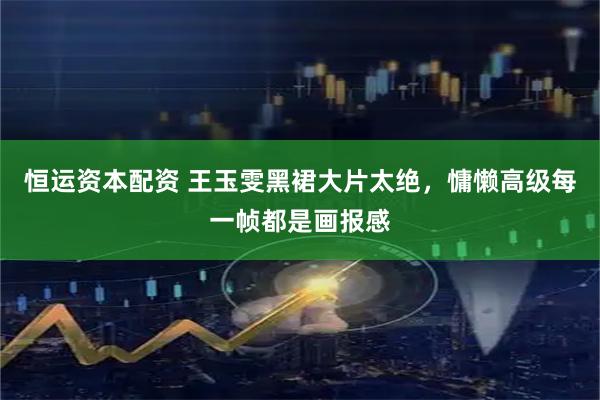 恒运资本配资 王玉雯黑裙大片太绝，慵懒高级每一帧都是画报感