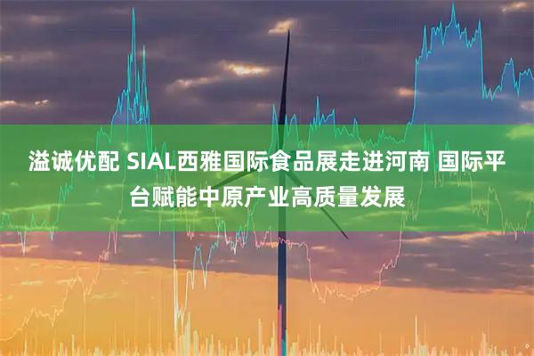 溢诚优配 SIAL西雅国际食品展走进河南 国际平台赋能中原产业高质量发展
