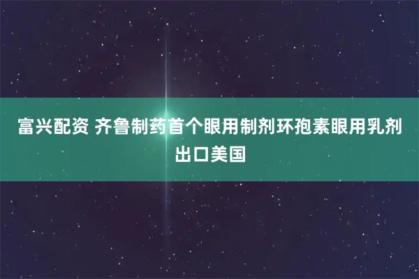 富兴配资 齐鲁制药首个眼用制剂环孢素眼用乳剂出口美国